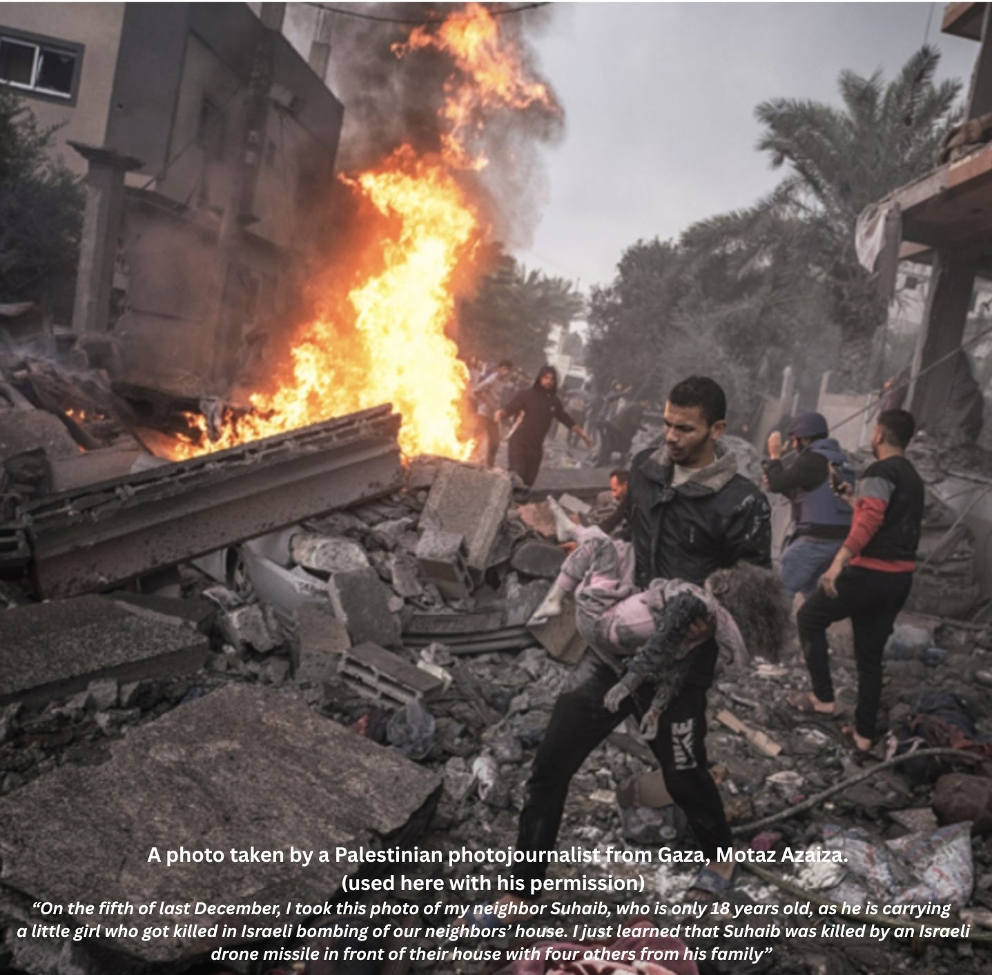 A photo by a Palestinian photojournalist from Gaza, Motaz Azaiza. (used here with his permission) "On the fifth of last December, I took this photo of my neighbor Suhaib, who is only 18 years old, as he is carrying a little girl who got killed in Israeli bombing of our neighbors
