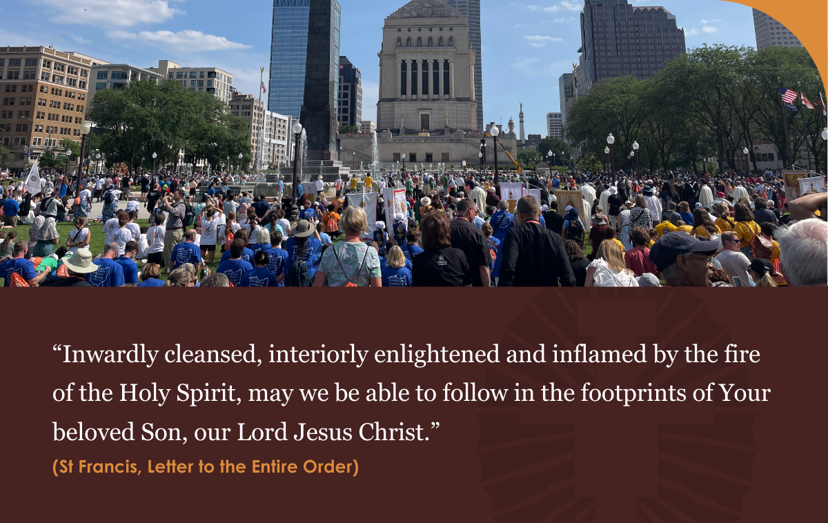 “Inwardly cleansed, interiorly enlightened and inflamed by the fire of the Holy Spirit, may we be able to follow in the footprints of Your beloved Son, our Lord Jesus Christ.” – St Francis, Letter to the Entire Order.